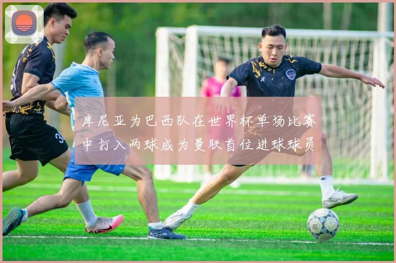 库尼亚为巴西队在世界杯单场比赛中打入两球成为曼联首位进球球员
