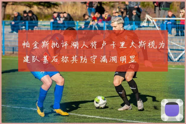 帕金斯批评湖人将卢卡里夫斯视为建队基石称其防守漏洞明显