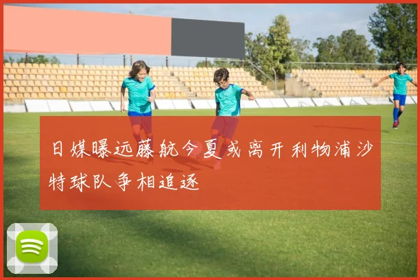 日媒曝远藤航今夏或离开利物浦沙特球队争相追逐