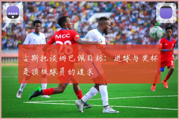 古斯托谈姆巴佩目标：进球与奖杯是顶级球员的追求