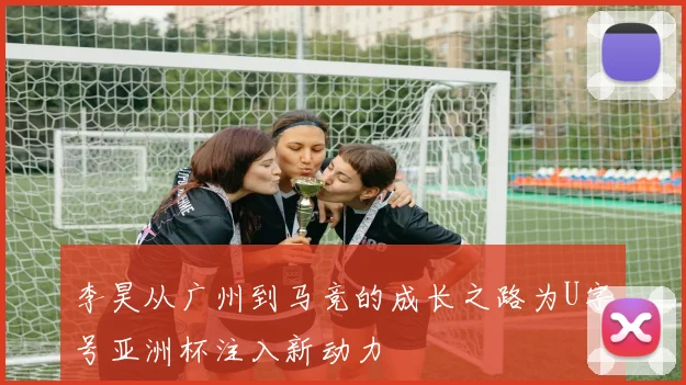 李昊从广州到马竞的成长之路为U字号亚洲杯注入新动力