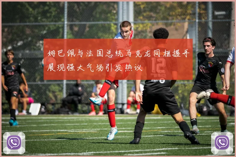 姆巴佩与法国总统马克龙同框握手展现强大气场引发热议