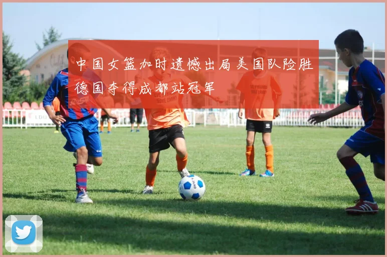 中国女篮加时遗憾出局美国队险胜德国夺得成都站冠军