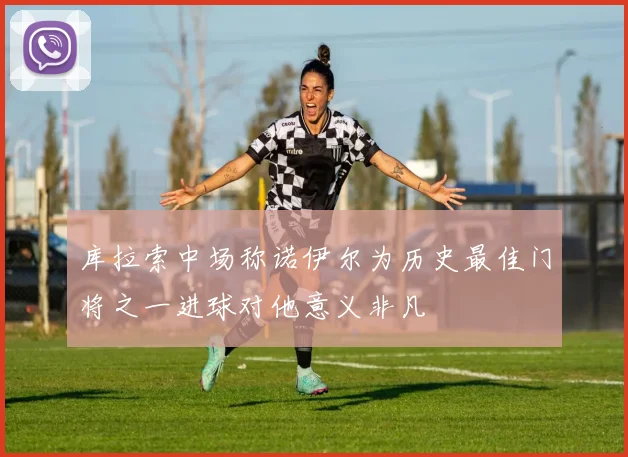 库拉索中场称诺伊尔为历史最佳门将之一进球对他意义非凡