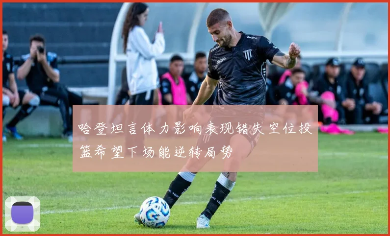 哈登坦言体力影响表现错失空位投篮希望下场能逆转局势