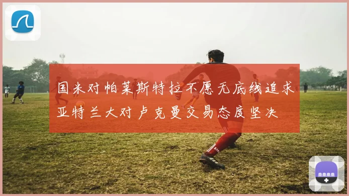 国米对帕莱斯特拉不愿无底线追求亚特兰大对卢克曼交易态度坚决