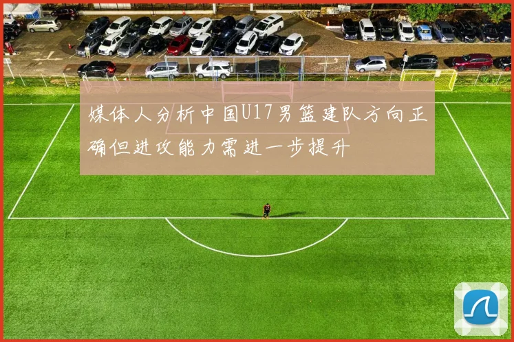 媒体人分析中国U17男篮建队方向正确但进攻能力需进一步提升