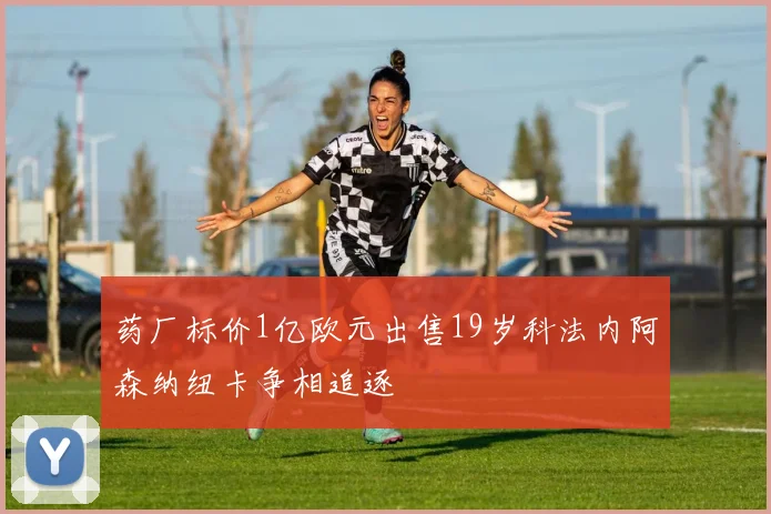 药厂标价1亿欧元出售19岁科法内阿森纳纽卡争相追逐