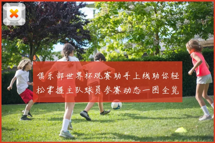 俱乐部世界杯观赛助手上线助你轻松掌握主队球员参赛动态一图全览
