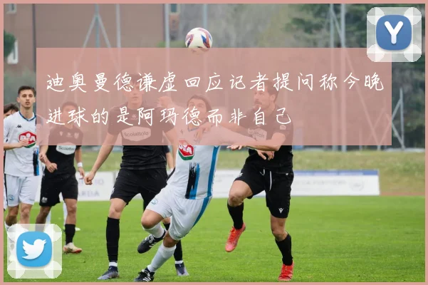 迪奥曼德谦虚回应记者提问称今晚进球的是阿玛德而非自己
