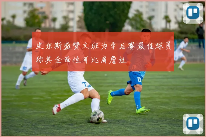 皮尔斯盛赞文班为季后赛最佳球员称其全面性可比肩詹杜
