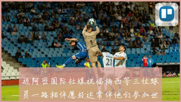 迈阿密国际社媒祝福梅西等三位球员一路相伴愿好运常伴他们参加世界杯