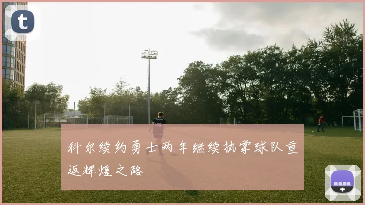 科尔续约勇士两年继续执掌球队重返辉煌之路