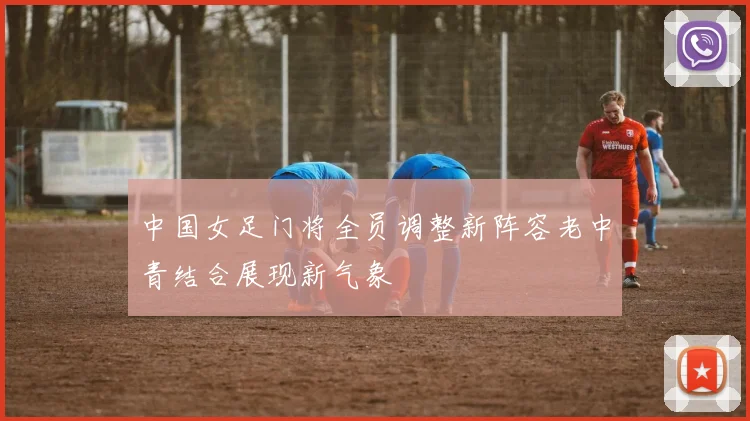 中国女足门将全员调整新阵容老中青结合展现新气象