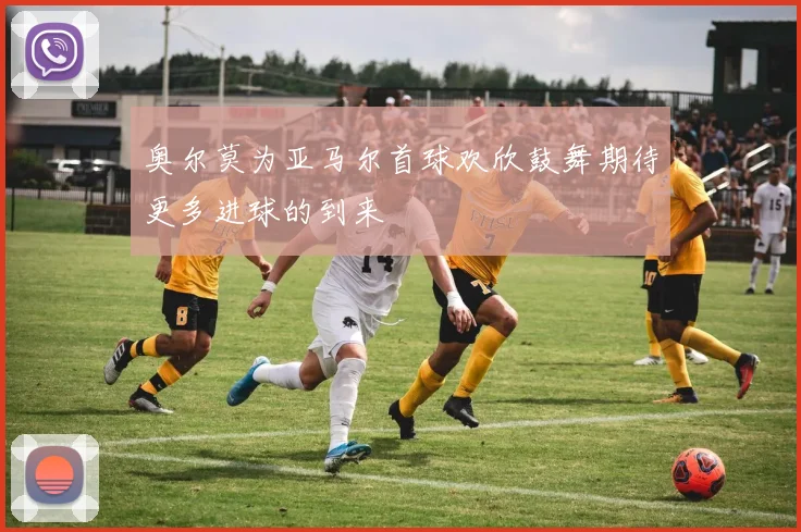 奥尔莫为亚马尔首球欢欣鼓舞期待更多进球的到来