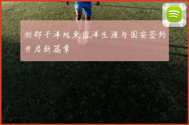 刘邵子洋结束留洋生涯与国安签约开启新篇章