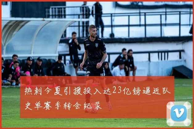 热刺今夏引援投入达23亿镑逼近队史单赛季转会纪录