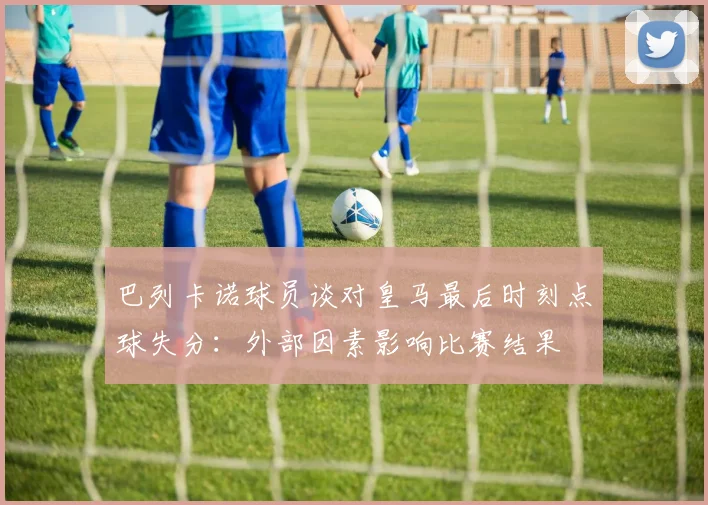 巴列卡诺球员谈对皇马最后时刻点球失分：外部因素影响比赛结果