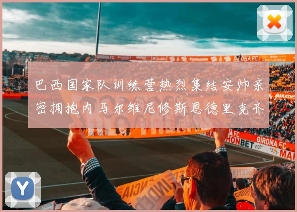 巴西国家队训练营热烈集结安帅亲密拥抱内马尔维尼修斯恩德里克齐亮相