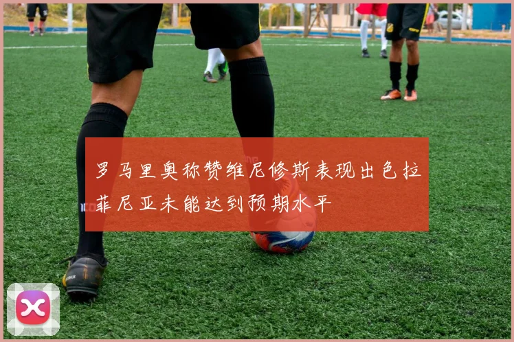 罗马里奥称赞维尼修斯表现出色拉菲尼亚未能达到预期水平