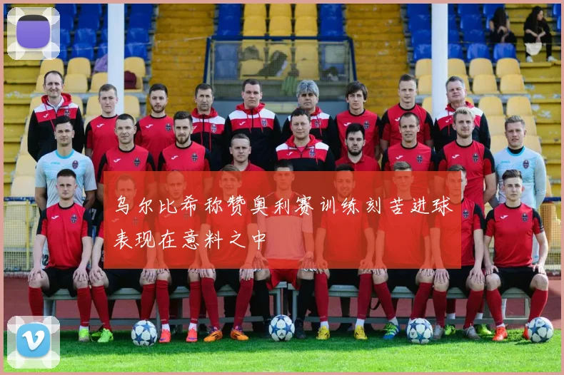 乌尔比希称赞奥利赛训练刻苦进球表现在意料之中
