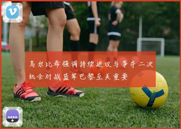 乌尔比希强调持续进攻与争夺二次机会对战蓝军巴黎至关重要